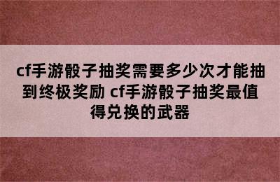 cf手游骰子抽奖需要多少次才能抽到终极奖励 cf手游骰子抽奖最值得兑换的武器